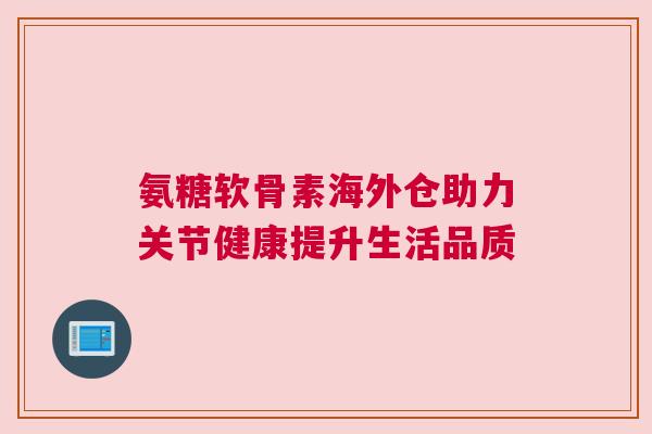 氨糖软骨素海外仓助力关节健康提升生活品质