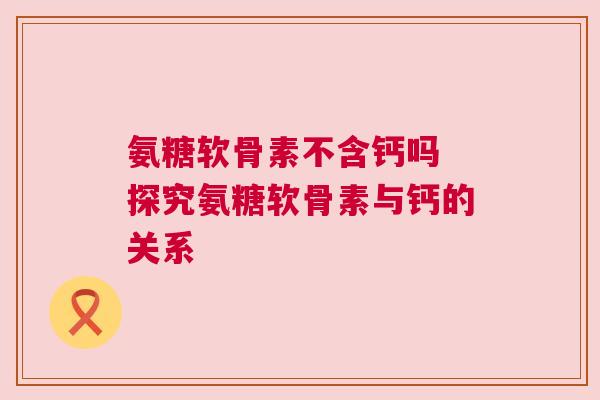 氨糖软骨素不含钙吗 探究氨糖软骨素与钙的关系
