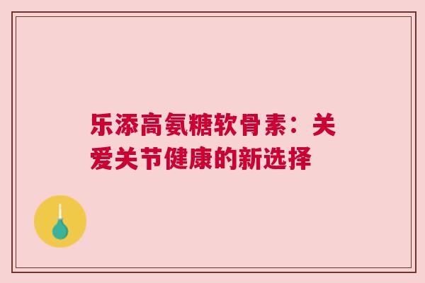 乐添高氨糖软骨素:关爱关节健康的新选择 乐添高氨糖软骨素:关爱关节健康的新选择