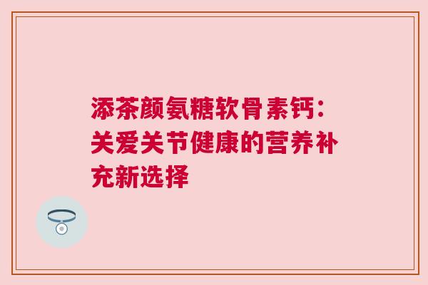 添茶颜氨糖软骨素钙:关爱关节健康的营养补充新选择