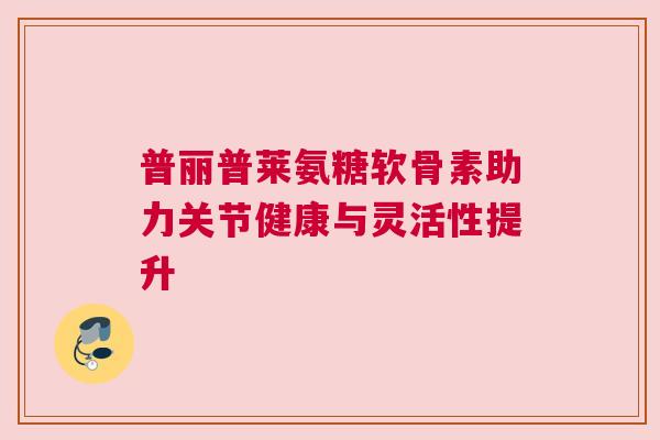 普丽普莱氨糖软骨素助力关节健康与灵活性提升
