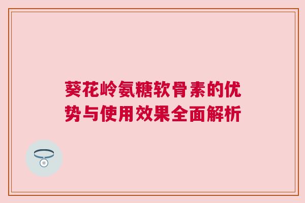 葵花岭氨糖软骨素的优势与使用效果全面解析