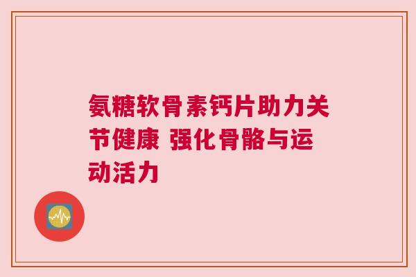 氨糖软骨素钙片助力关节健康 强化骨骼与运动活力