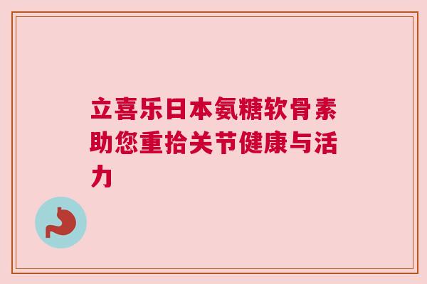 立喜乐日本氨糖软骨素助您重拾关节健康与活力