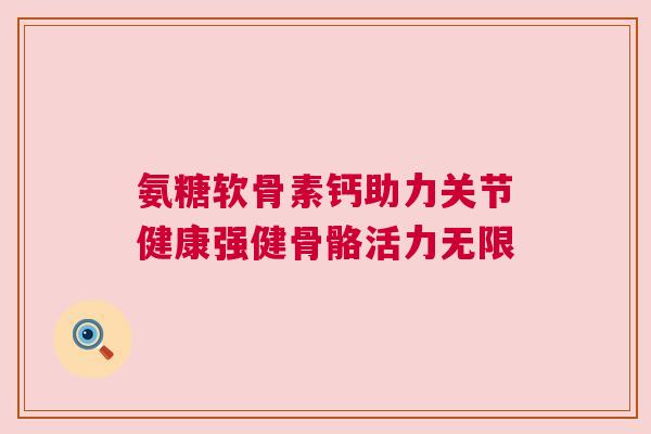 氨糖软骨素钙助力关节健康强健骨骼活力无限
