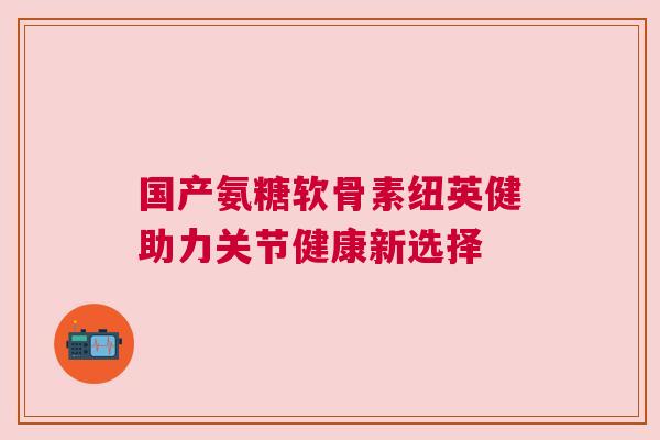 国产氨糖软骨素纽英健助力关节健康新选择