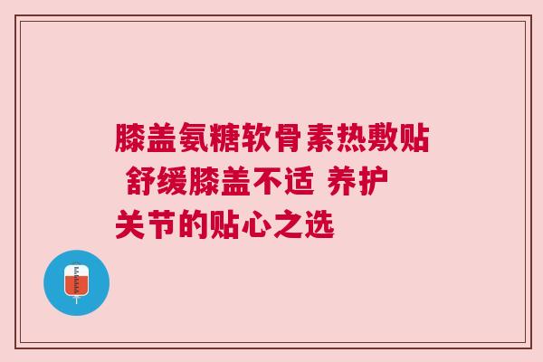 膝盖氨糖软骨素热敷贴 舒缓膝盖不适 养护关节的贴心之选