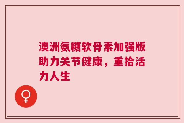 澳洲氨糖软骨素加强版助力关节健康,重拾活力人生 澳洲氨糖软骨素加强版助力关节健康,重拾活力人生