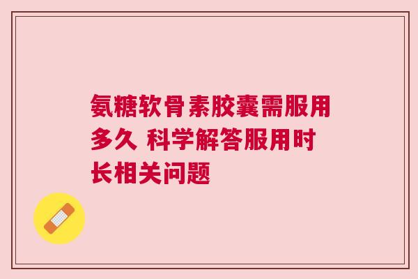 氨糖软骨素胶囊需服用多久 科学解答服用时长相关问题