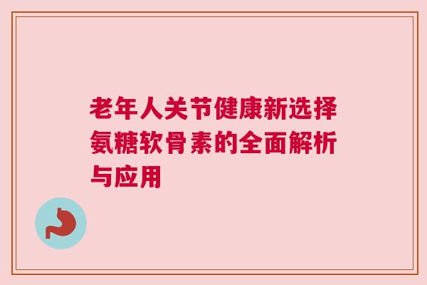 老年人关节健康新选择氨糖软骨素的全面解析与应用