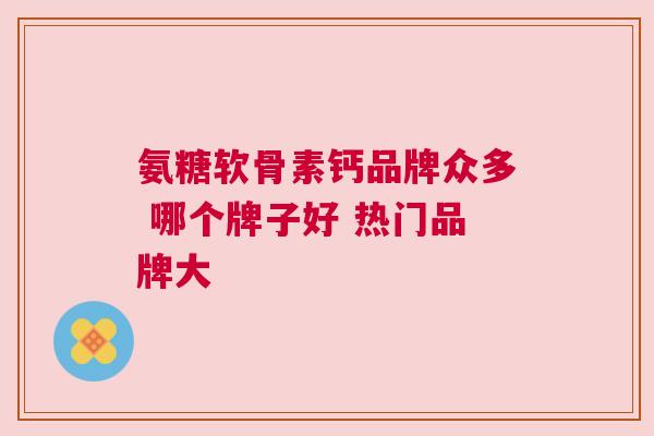 氨糖软骨素钙品牌众多 哪个牌子好 热门品牌大 氨糖软骨素钙品牌众多 哪个牌子好 热门品牌大