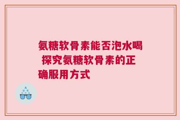 氨糖软骨素能否泡水喝 探究氨糖软骨素的正确服用方式 氨糖软骨素能否泡水喝 探究氨糖软骨素的正确服用方式