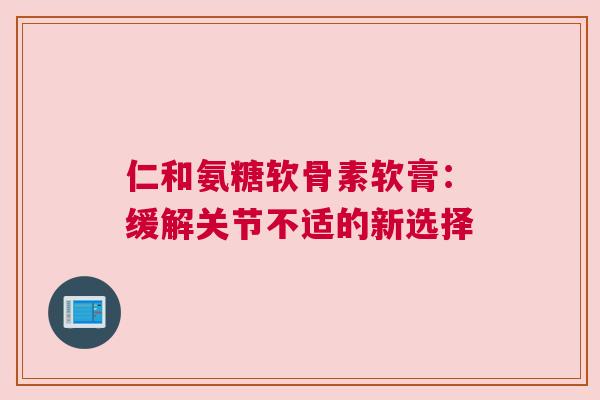 仁和氨糖软骨素软膏:缓解关节不适的新选择