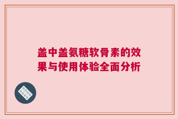 盖中盖氨糖软骨素的效果与使用体验全面分析 盖中盖氨糖软骨素的效果与使用体验全面分析