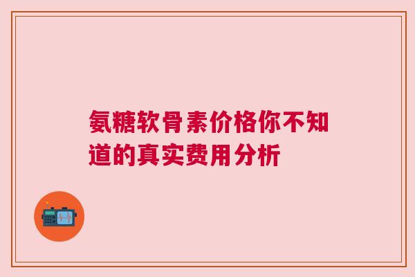 氨糖软骨素价格你不知道的真实费用分析