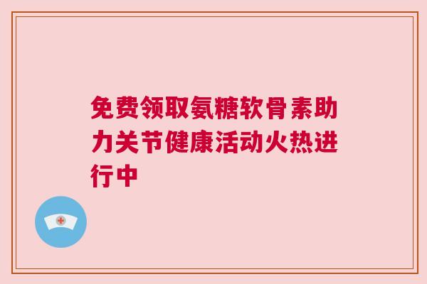 免费领取氨糖软骨素助力关节健康活动火热进行中 免费领取氨糖软骨素助力关节健康活动火热进行中