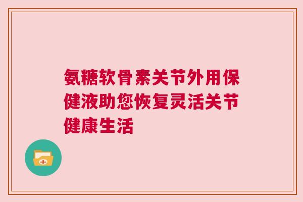氨糖软骨素关节外用保健液助您恢复灵活关节健康生活