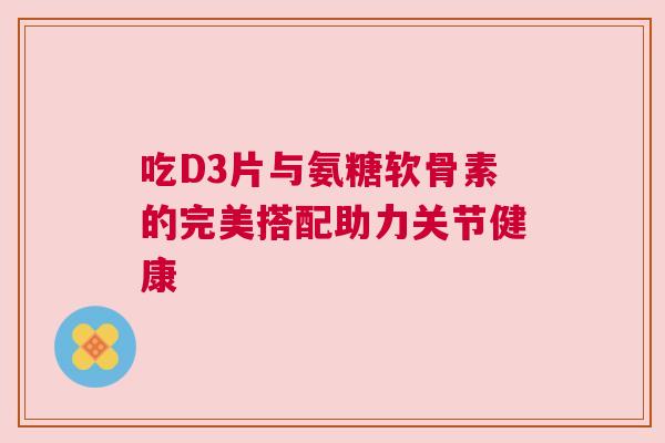 吃D3片与氨糖软骨素的完美搭配助力关节健康