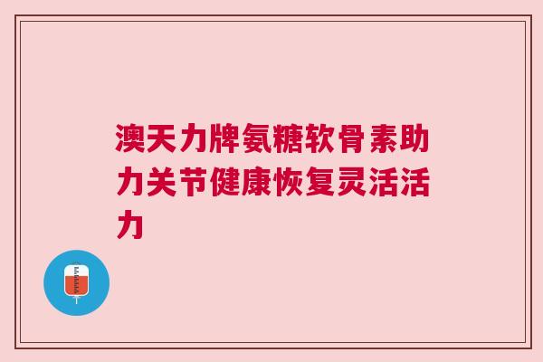 澳天力牌氨糖软骨素助力关节健康恢复灵活活力 澳天力牌氨糖软骨素助力关节健康恢复灵活活力