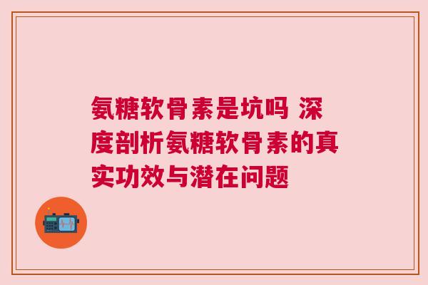氨糖软骨素是坑吗 深度剖析氨糖软骨素的真实功效与潜在问题 氨糖软骨素是坑吗 深度剖析氨糖软骨素的真实功效与潜在问题