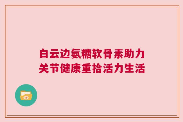白云边氨糖软骨素助力关节健康重拾活力生活