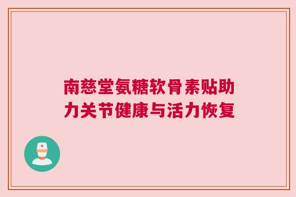 南慈堂氨糖软骨素贴助力关节健康与活力恢复 南慈堂氨糖软骨素贴助力关节健康与活力恢复