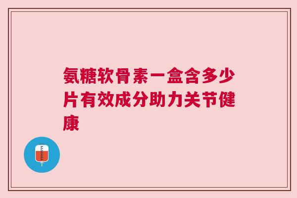 氨糖软骨素一盒含多少片有效成分助力关节健康