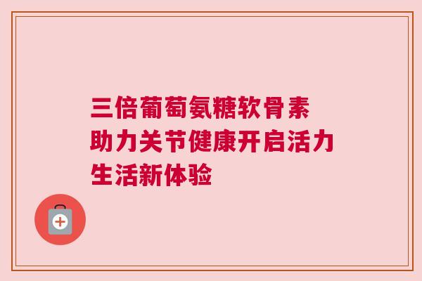 三倍葡萄氨糖软骨素 助力关节健康开启活力生活新体验