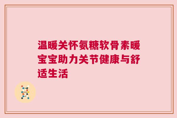 温暖关怀氨糖软骨素暖宝宝助力关节健康与舒适生活