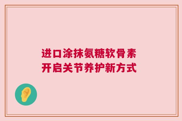 进口涂抹氨糖软骨素 开启关节养护新方式 进口涂抹氨糖软骨素 开启关节养护新方式