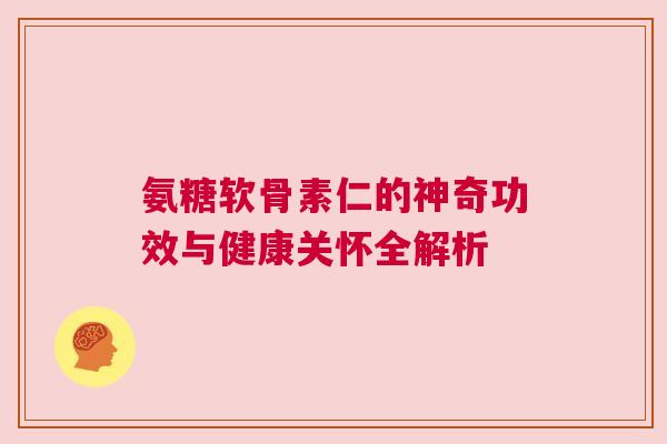 氨糖软骨素仁的神奇功效与健康关怀全解析 氨糖软骨素仁的神奇功效与健康关怀全解析