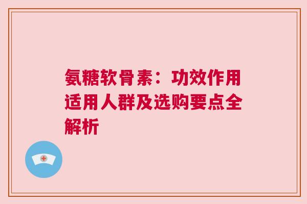 氨糖软骨素:功效作用适用人群及选购要点全解析