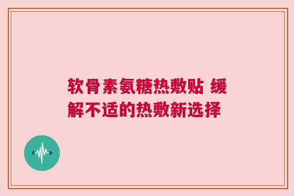 软骨素氨糖热敷贴 缓解不适的热敷新选择 软骨素氨糖热敷贴 缓解不适的热敷新选择