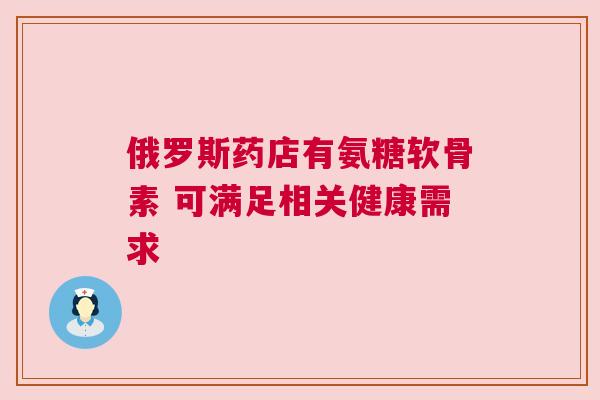俄罗斯药店有氨糖软骨素 可满足相关健康需求 俄罗斯药店有氨糖软骨素 可满足相关健康需求