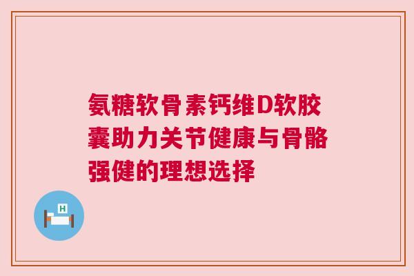 氨糖软骨素钙维D软胶囊助力关节健康与骨骼强健的理想选择 氨糖软骨素钙维D软胶囊助力关节健康与骨骼强健的理想选择
