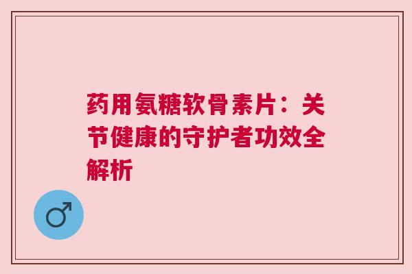 药用氨糖软骨素片:关节健康的守护者功效全解析 药用氨糖软骨素片:关节健康的守护者功效全解析