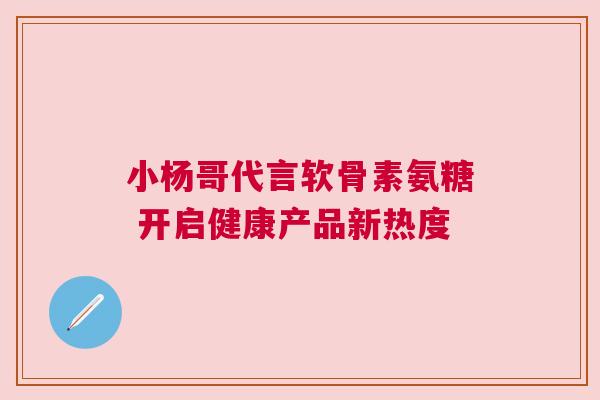 小杨哥代言软骨素氨糖 开启健康产品新热度 小杨哥代言软骨素氨糖 开启健康产品新热度