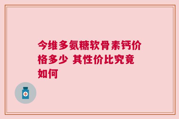 今维多氨糖软骨素钙价格多少 其性价比究竟如何