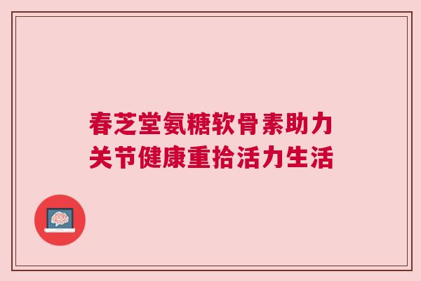 春芝堂氨糖软骨素助力关节健康重拾活力生活