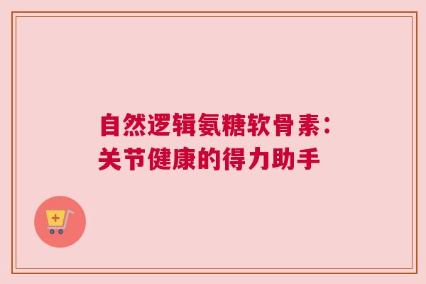 自然逻辑氨糖软骨素:关节健康的得力助手