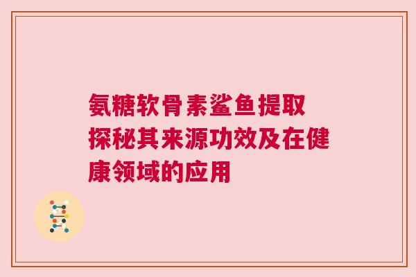 氨糖软骨素鲨鱼提取 探秘其来源功效及在健康领域的应用