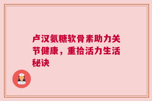 卢汉氨糖软骨素助力关节健康,重拾活力生活秘诀 卢汉氨糖软骨素助力关节健康,重拾活力生活秘诀
