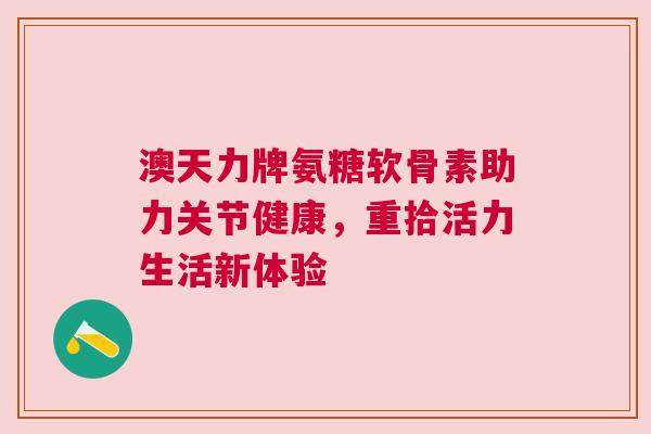 澳天力牌氨糖软骨素助力关节健康,重拾活力生活新体验 澳天力牌氨糖软骨素助力关节健康,重拾活力生活新体验