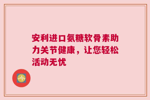 安利进口氨糖软骨素助力关节健康,让您轻松活动无忧 安利进口氨糖软骨素助力关节健康,让您轻松活动无忧