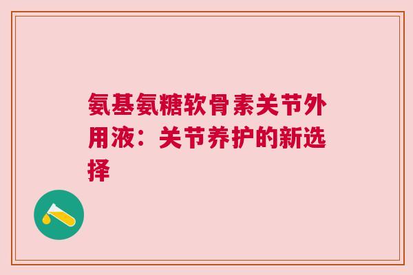氨基氨糖软骨素关节外用液:关节养护的新选择