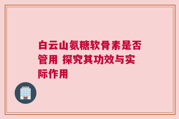 白云山氨糖软骨素是否管用 探究其功效与实际作用
