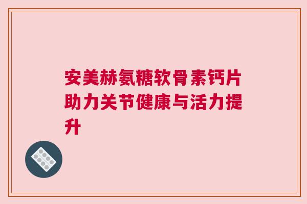 安美赫氨糖软骨素钙片助力关节健康与活力提升 安美赫氨糖软骨素钙片助力关节健康与活力提升