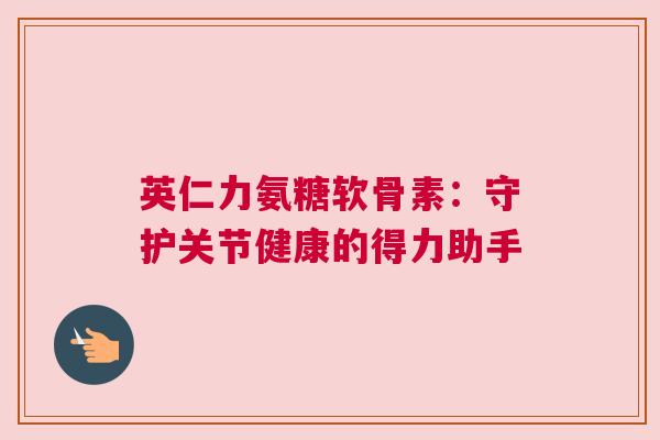 英仁力氨糖软骨素:守护关节健康的得力助手