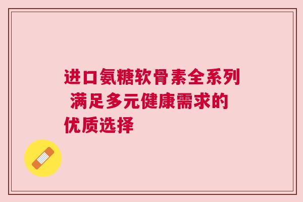 进口氨糖软骨素全系列 满足多元健康需求的优质选择
