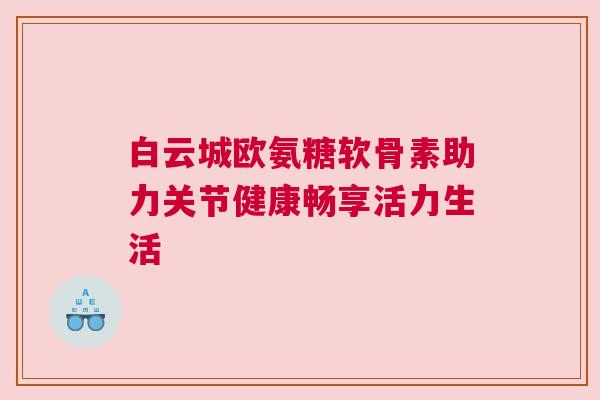 白云城欧氨糖软骨素助力关节健康畅享活力生活